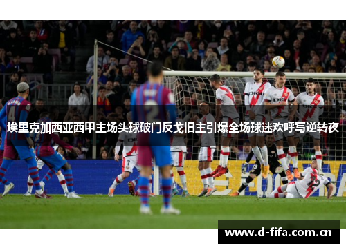 埃里克加西亚西甲主场头球破门反戈旧主引爆全场球迷欢呼写逆转夜 埃里克加西亚西甲主场头球破门反戈旧主引爆全场球迷欢呼写逆转夜